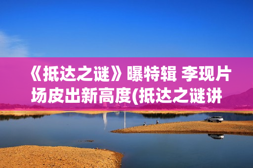 《抵达之谜》曝特辑 李现片场皮出新高度(抵达之谜讲的是什么)