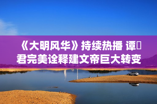 《大明风华》持续热播 谭垚君完美诠释建文帝巨大转变(《大明风华》持续多少年)