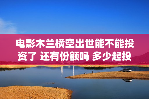 电影木兰横空出世能不能投资了 还有份额吗 多少起投(《木兰:横空出世》)