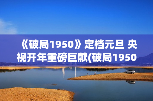 《破局1950》定档元旦 央视开年重磅巨献(破局1950大结局视频)