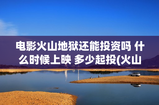 电影火山地狱还能投资吗 什么时候上映 多少起投(火山地狱电影票房预测)