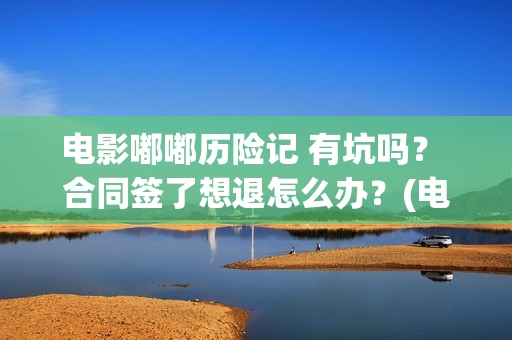 电影嘟嘟历险记 有坑吗？ 合同签了想退怎么办？(电影嘟嘟历险记免费观看)