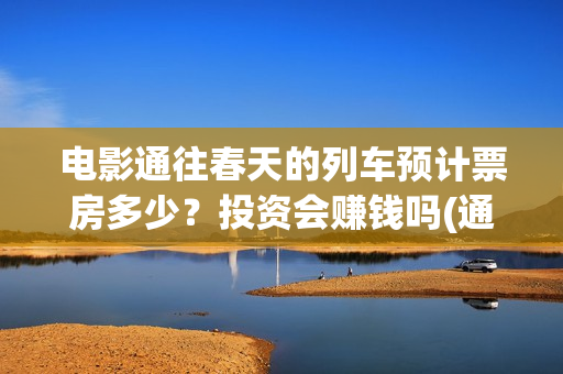 电影通往春天的列车预计票房多少？投资会赚钱吗(通往春天的列车票房最新预测)