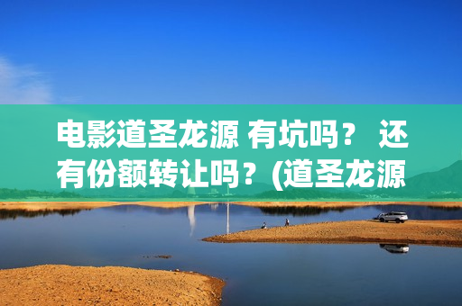 电影道圣龙源 有坑吗？ 还有份额转让吗？(道圣龙源有什么电影作品)