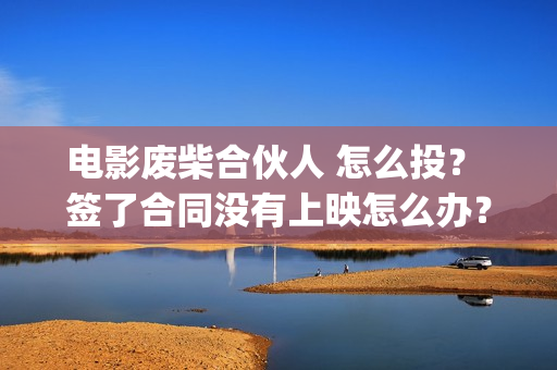 电影废柴合伙人 怎么投？ 签了合同没有上映怎么办？(废柴合伙人演员)