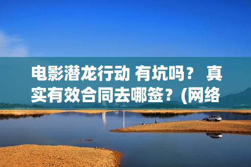 电影潜龙行动 有坑吗？ 真实有效合同去哪签？(网络大电影潜龙行动123片花)