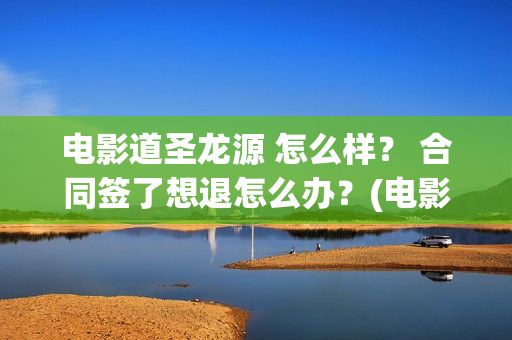 电影道圣龙源 怎么样？ 合同签了想退怎么办？(电影道圣龙源在线观看)