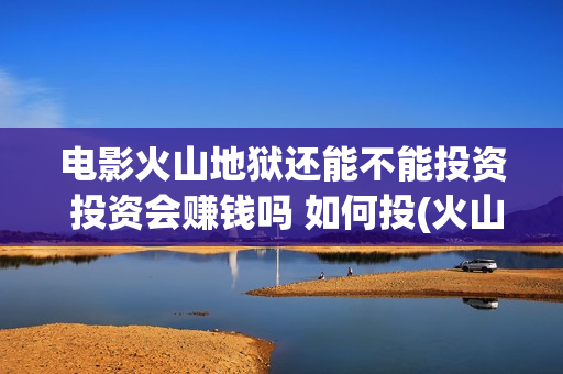 电影火山地狱还能不能投资 投资会赚钱吗 如何投(火山地狱电影是真的吗)
