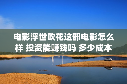 电影浮世吹花这部电影怎么样 投资能赚钱吗 多少成本(浮世吹花百度百科)