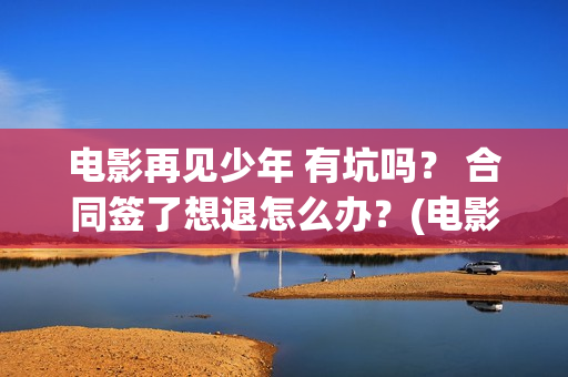 电影再见少年 有坑吗？ 合同签了想退怎么办？(电影再见少年)