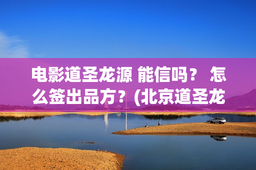 电影道圣龙源 能信吗？ 怎么签出品方？(北京道圣龙源传媒公司正规吗)