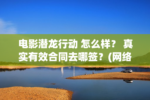 电影潜龙行动 怎么样？ 真实有效合同去哪签？(网络大电影潜龙行动123片花)