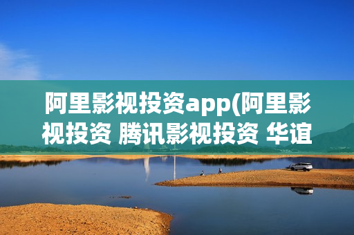 阿里影视投资app(阿里影视投资 腾讯影视投资 华谊兄弟)