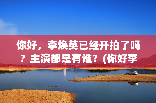 你好，李焕英已经开拍了吗？主演都是有谁？(你好李焕英d)