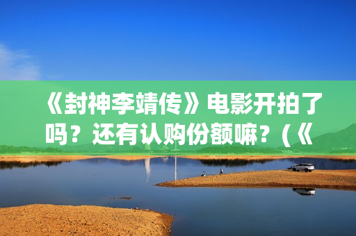 《封神李靖传》电影开拍了吗？还有认购份额嘛？(《封神李靖传》百度百科)