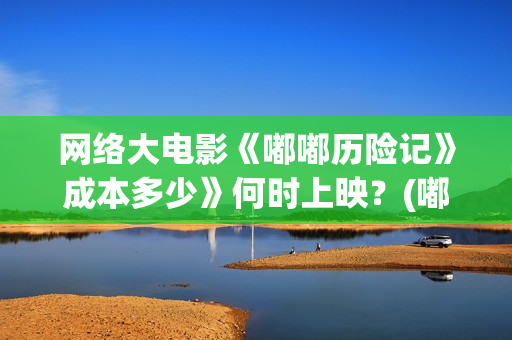 网络大电影《嘟嘟历险记》成本多少》何时上映？(嘟嘟大电影动画片)