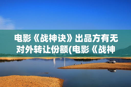 电影《战神诀》出品方有无对外转让份额(电影《战神诀》李幼斌)