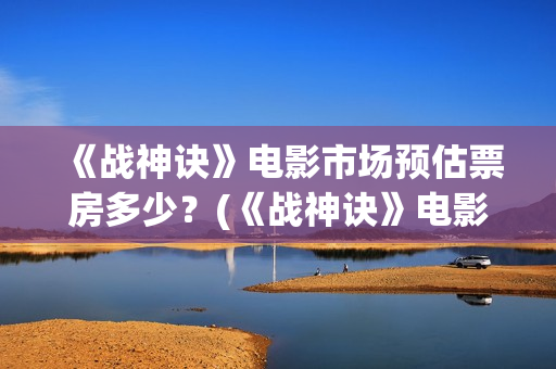 《战神诀》电影市场预估票房多少？(《战神诀》电影免费观看)