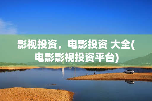 影视投资，电影投资 大全(电影影视投资平台)