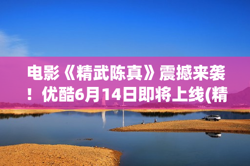 电影《精武陈真》震撼来袭！优酷6月14日即将上线(精武陈真电影版)