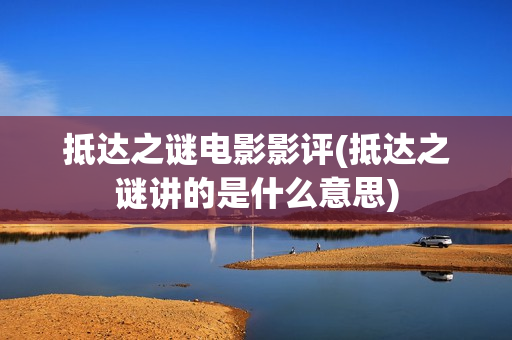 抵达之谜电影影评(抵达之谜讲的是什么意思)