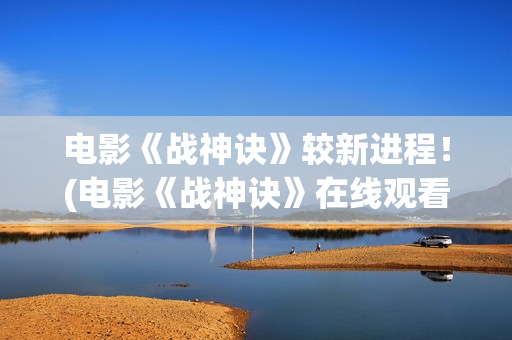 电影《战神诀》较新进程！(电影《战神诀》在线观看)