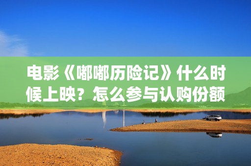 电影《嘟嘟历险记》什么时候上映？怎么参与认购份额？(我想看嘟嘟嘟)
