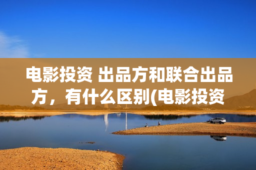 电影投资 出品方和联合出品方，有什么区别(电影投资出品方和制作方)