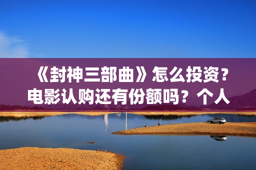 《封神三部曲》怎么投资？电影认购还有份额吗？个人认购门槛多少？(封神三部曲票房)