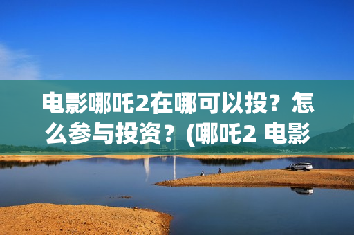 电影哪吒2在哪可以投？怎么参与投资？(哪吒2 电影)