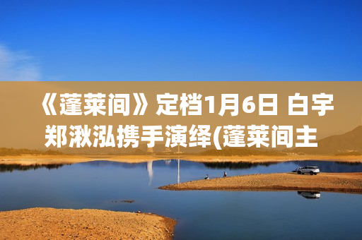 《蓬莱间》定档1月6日 白宇郑湫泓携手演绎(蓬莱间主演是谁)