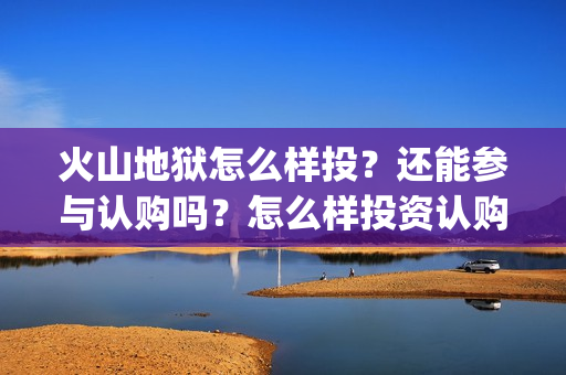 火山地狱怎么样投？还能参与认购吗？怎么样投资认购？(火山地狱怎么样好玩吗)