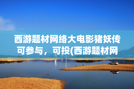 西游题材网络大电影猪妖传可参与，可投(西游题材网络小说)