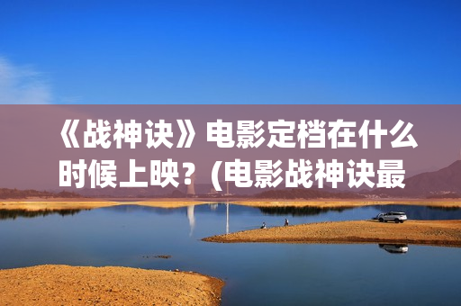 《战神诀》电影定档在什么时候上映？(电影战神诀最新进展)