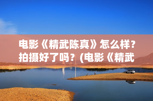 电影《精武陈真》怎么样？拍摄好了吗？(电影《精武陈真》在线看)