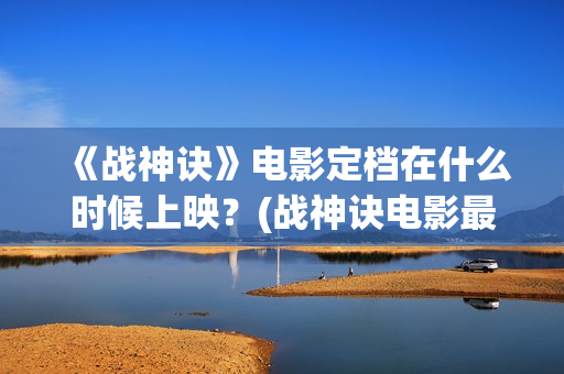 《战神诀》电影定档在什么时候上映？(战神诀电影最新动态)