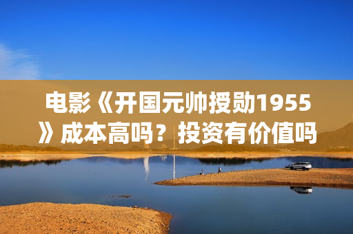 电影《开国元帅授勋1955》成本高吗？投资有价值吗(电影《开国元帅》演员表)