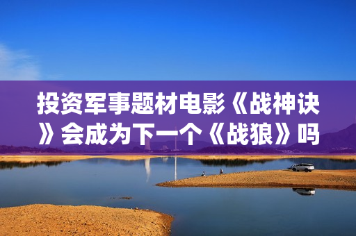 投资军事题材电影《战神诀》会成为下一个《战狼》吗？(找军事题材电视剧)