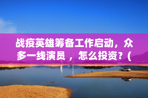战疫英雄筹备工作启动，众多一线演员 ，怎么投资？(战疫英雄表彰)