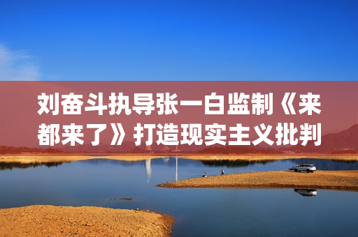 刘奋斗执导张一白监制《来都来了》打造现实主义批判喜剧(刘奋斗导演)