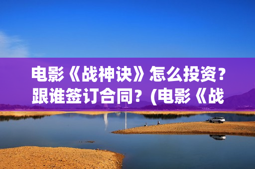 电影《战神诀》怎么投资？跟谁签订合同？(电影《战神诀》什么时候上映)