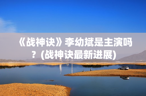 《战神诀》李幼斌是主演吗？(战神诀最新进展)