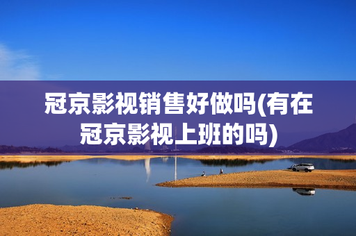 冠京影视销售好做吗(有在冠京影视上班的吗)