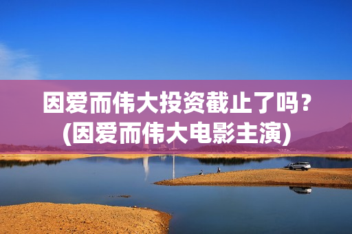 因爱而伟大投资截止了吗？(因爱而伟大电影主演)