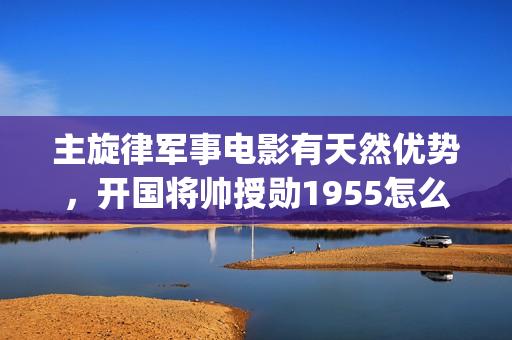 主旋律军事电影有天然优势，开国将帅授勋1955怎么(主旋律军事电影有哪些)