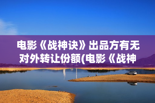 电影《战神诀》出品方有无对外转让份额(电影《战神诀》完整版免费观看)