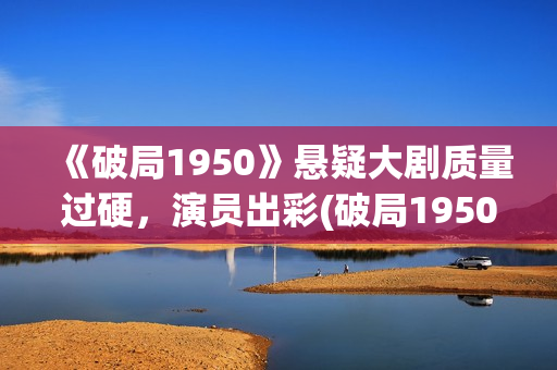 《破局1950》悬疑大剧质量过硬，演员出彩(破局1950是真实的吗?)