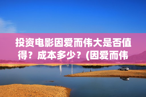 投资电影因爱而伟大是否值得？成本多少？(因爱而伟大电影成本多少)