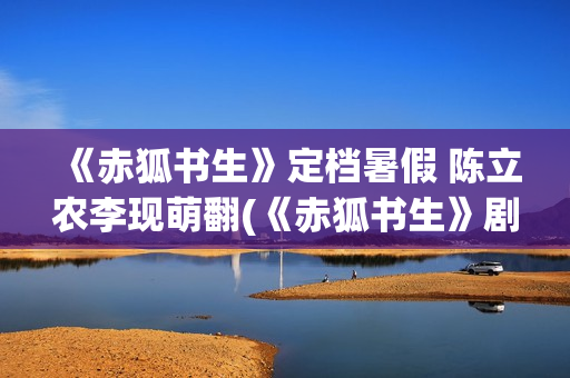 《赤狐书生》定档暑假 陈立农李现萌翻(《赤狐书生》剧情)