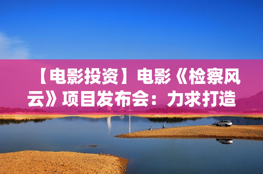 【电影投资】电影《检察风云》项目发布会：力求打造下一个《无间道》(电影投资平台列表)